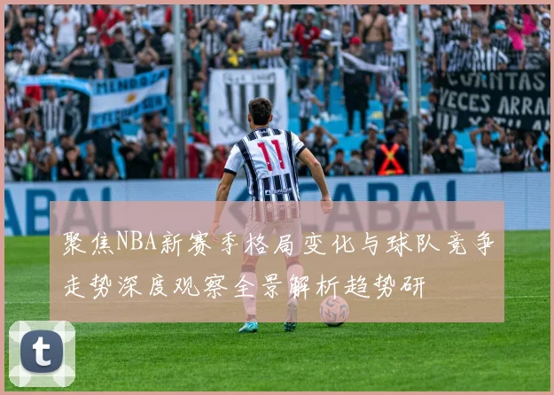 聚焦NBA新赛季格局变化与球队竞争走势深度观察全景解析趋势研