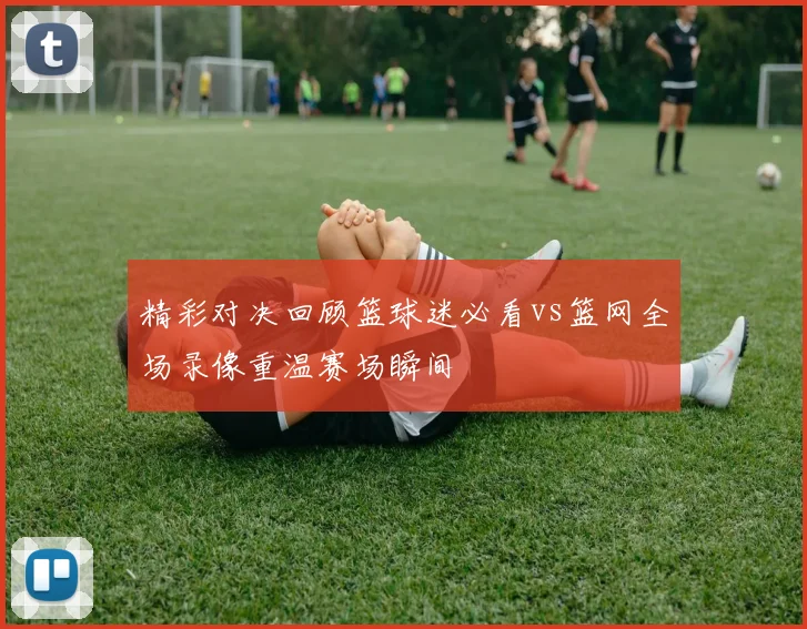精彩对决回顾篮球迷必看vs篮网全场录像重温赛场瞬间