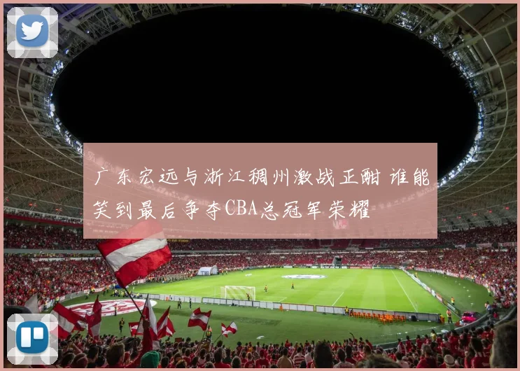 广东宏远与浙江稠州激战正酣 谁能笑到最后争夺CBA总冠军荣耀