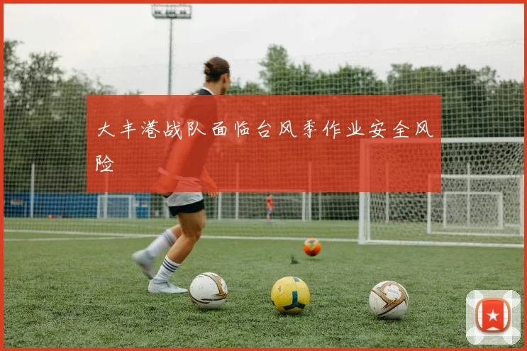 大丰港战队面临台风季作业安全风险