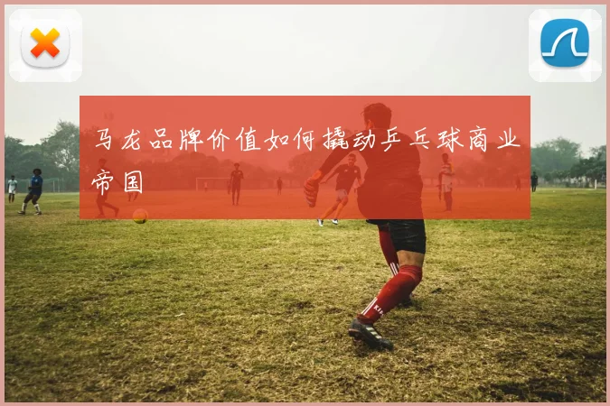 马龙品牌价值如何撬动乒乓球商业帝国
