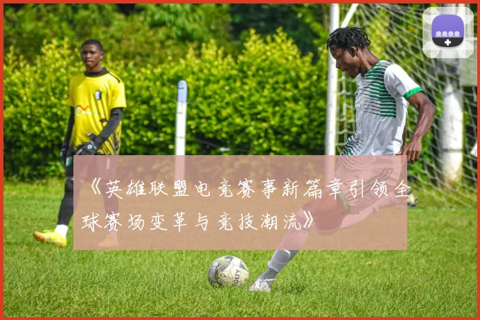 《英雄联盟电竞赛事新篇章引领全球赛场变革与竞技潮流》