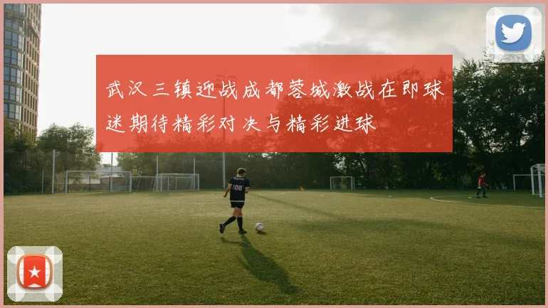 武汉三镇迎战成都蓉城激战在即球迷期待精彩对决与精彩进球