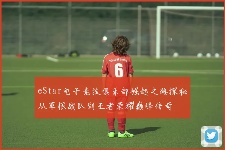 eStar电子竞技俱乐部崛起之路探秘从草根战队到王者荣耀巅峰传奇