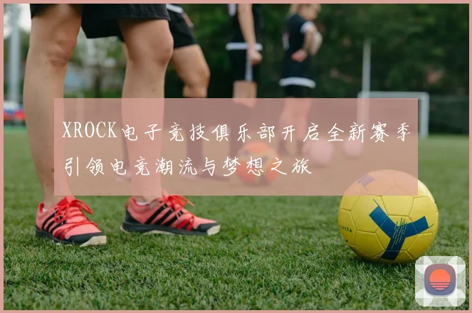 XROCK电子竞技俱乐部开启全新赛季引领电竞潮流与梦想之旅