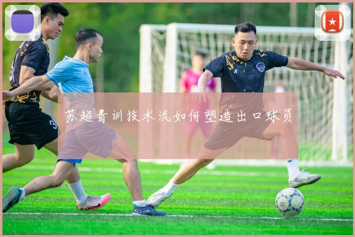 苏超青训技术流如何塑造出口球员