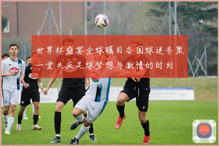世界杯盛宴全球瞩目各国球迷齐聚一堂共庆足球梦想与激情的时刻