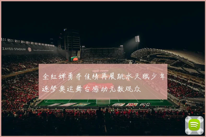 全红婵勇夺佳绩再展跳水天赋少年逐梦奥运舞台感动无数观众