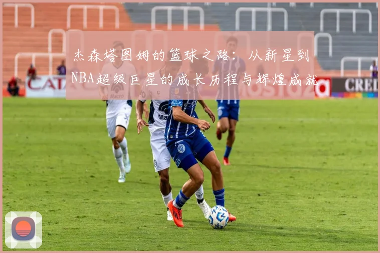 杰森塔图姆的篮球之路：从新星到NBA超级巨星的成长历程与辉煌成就