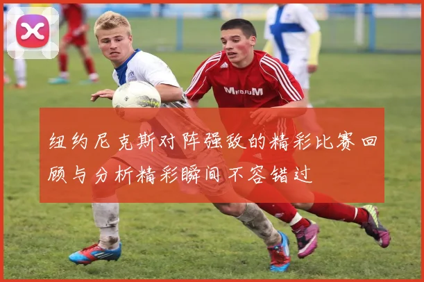 纽约尼克斯对阵强敌的精彩比赛回顾与分析精彩瞬间不容错过