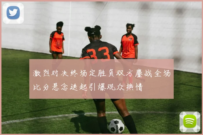 激烈对决终场定胜负双方鏖战全场比分悬念迭起引爆观众热情